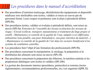 Les procédures dans le manuel d’accréditation Des procédures d’entretien (nettoyage, désinfection) des équipements et dispositifs médicaux non stérilisables sont écrites, validées et mises en oeuvre par du personnel formé. Leurs respect et pertinence sont évalués à périodicité définie (SPI.8b). Des procédures écrites, validées et évaluées à périodicité définie, sont mises en œuvre (SPI.9a). E ntretien de l’ensemble des locaux en fonction des niveaux de risque  -  Circuit (collecte, transport, manutention) et traitement du linge propre et souillé  -  Maintenance et contrôle de la qualité de l’eau, adaptés à ses différentes utilisations (eau potable, eau pour hémodialyse, eau pour entretien du matériel…)  -  Maintenance et contrôle de la qualité de l’air dans les secteurs bénéficiant d’un système de ventilation contrôlée. Les procédures font l’objet d’une formation des professionnels (SPI.9b). Des procédures concernant la manipulation, le stockage, la préparation et la distribution des aliments sont mises en œuvre (SPI.10). Des procédures concernant la préparation des biberons, la nutrition entérale et les préparations diététiques sont écrites et validées (SPI.10b). La gestion des documents internes (procédures, protocoles) et externes (textes réglementaires, recommandations professionnelles, etc.) est organisée (QPR.3f) . 