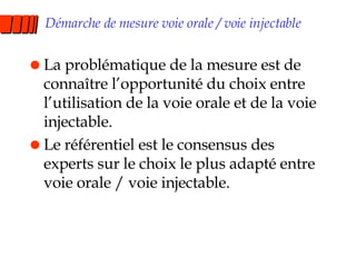 Démarche de mesure voie orale / voie injectable La problématique de la mesure est de connaître l’opportunité du choix entre l’utilisation de la voie orale et de la voie injectable. Le référentiel est le consensus des experts sur le choix le plus adapté entre voie orale / voie injectable. 