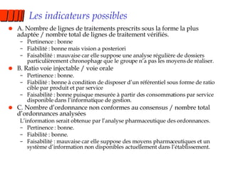 Les indicateurs possibles A. Nombre de lignes de traitements prescrits sous la forme la plus adaptée / nombre total de lignes de traitement vérifiés. Pertinence : bonne Fiabilité : bonne mais vision a posteriori Faisabilité : mauvaise car elle suppose une analyse régulière de dossiers particulièrement chronophage que le groupe n’a pas les moyens de réaliser. B. Ratio voie injectable / voie orale Pertinence : bonne. Fiabilité : bonne à condition de disposer d’un référentiel sous forme de ratio cible par produit et par service Faisabilité : bonne puisque mesurée à partir des consommations par service disponible dans l’informatique de gestion. C. Nombre d’ordonnance non conformes au consensus / nombre total d’ordonnances analysées L’information serait obtenue par l’analyse pharmaceutique des ordonnances. Pertinence : bonne. Fiabilité : bonne. Faisabilité : mauvaise car elle suppose des moyens pharmaceutiques et un système d’information non disponibles actuellement dans l’établissement. 