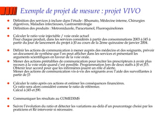Exemple de projet de mesure : projet VIVO Définition des services à inclure dans l’étude : Rhumato, Médecine interne, Chirurgies digestives, Maladies infectieuses, Gastroentérologie Définition des produits : Metronidazole, Paracetamol, Fluoroquinolones Calculer le ratio voie injectable / voie orale actuel Pour chaque produit, dans les services considérés à partir des consommations 2003 à J45 à partir du jour de lancement du projet à J0 au cours de la 2ème quinzaine de janvier 2004. Définir les actions de communication à mener auprès des médecins et des soignants, prévoir un document de synthèse que l’on peut afficher dans les services et présentant les arguments scientifiques en faveur de la voie orale. Mener des actions préétablies de communication pour inciter les prescripteurs à avoir plus recours à la voie orale quand c’est possible. Programmation lors de deux staffs à J0 et J15. Obtenir leur accord pour que les infirmières jouent un rôle d’alerte. Mener des actions de communication vis-à-vis des soignants avec l’aide des surveillantes à partir de J3 Calculer le ratio après ces actions et estimer les conséquences financières. Ce ratio sera alors considéré comme le ratio de référence. Calcul à J45 et J90. Communiquer les résultats au COMEDIMS Suivre l’évolution du ratio et détecter les variations au-delà d’un pourcentage choisi par les praticiens et Ré intervenir si nécessaire. 