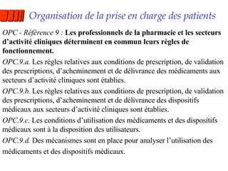 Organisation de la prise en charge des patients OPC - Référence 9 :  Les professionnels de la pharmacie et les secteurs d’activité cliniques déterminent en commun leurs règles de fonctionnement. OPC.9.a.  Les règles relatives aux conditions de prescription, de validation des prescriptions, d’acheminement et de délivrance des médicaments aux secteurs d’activité cliniques sont établies. OPC.9.b.  Les règles relatives aux conditions de prescription, de validation des prescriptions, d’acheminement et de délivrance des dispositifs médicaux aux secteurs d’activité cliniques sont établies. OPC.9.c.  Les conditions d’utilisation des médicaments et des dispositifs médicaux sont à la disposition des utilisateurs. OPC.9.d.  Des mécanismes sont en place pour analyser l’utilisation des médicaments et des dispositifs médicaux. 