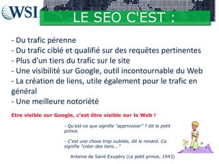 LE SEO C'EST :
- Du trafic pérenne
- Du trafic ciblé et qualifié sur des requêtes pertinentes
- Plus d'un tiers du trafic sur le site
- Une visibilité sur Google, outil incontournable du Web
- La création de liens, utile également pour le trafic en
général
- Une meilleure notoriété
Etre visible sur Google, c'est être visible sur le Web !
- Qu'est-ce que signifie "apprivoiser" ? dit le petit
prince.
- C'est une chose trop oubliée, dit le renard. Ca
signifie "créer des liens..."
Antoine de Saint Exupéry (Le petit prince, 1943)

 