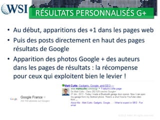 RÉSULTATS PERSONNALISÉS G+
• Au début, apparitions des +1 dans les pages web
• Puis des posts directement en haut des pages
résultats de Google
• Apparition des photos Google + des auteurs
dans les pages de résultats : la récompense
pour ceux qui exploitent bien le levier !

©2012 RAM. All rights reserved.

 