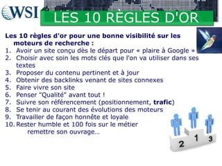 LES 10 RÈGLES D'OR
Les 10 règles d'or pour une bonne visibilité sur les
moteurs de recherche :
1. Avoir un site conçu dès le départ pour « plaire à Google »
2. Choisir avec soin les mots clés que l'on va utiliser dans ses
textes
3. Proposer du contenu pertinent et à jour
4. Obtenir des backlinks venant de sites connexes
5. Faire vivre son site
6. Penser "Qualité" avant tout !
7. Suivre son référencement (positionnement, trafic)
8. Se tenir au courant des évolutions des moteurs
9. Travailler de façon honnête et loyale
10. Rester humble et 100 fois sur le métier
remettre son ouvrage…

 