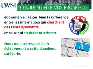 BIEN IDENTIFIER VOS PROSPECTS
eCommerce : Faites bien la différence
entre les internautes qui cherchent
des renseignements
et ceux qui souhaitent acheter.
Nous nous adressons bien
évidemment à cette deuxième
catégorie.
©2012 RAM. All rights reserved.

 