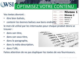 OPTIMISEZ VOTRE CONTENU
Vos textes devront :
• être bien balisés,
• contenir les bonnes balises aux bons endroits,
le mot-clé utilisé par les internautes pour chaque produit devra se
trouver :
• dans son titre,
• dans son sous-titre,
• dans le paragraphe,
• dans la méta description,
• dans l'URL.
Faites attention de ne pas dupliquer les textes de vos fournisseurs.
©2012 RAM. All rights reserved.

 