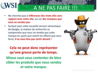A NE PAS FAIRE !!!
• Ne cherchez pas à référencer des mots-clés sans
rapport avec votre site, ou sur des marques que
vous ne vendez pas.
• Surtout avec cette nouvelle version sémantique
de Google, le moteur de recherche va
comprendre que vous ne vendez pas cette
marque et, quels que soient les efforts que vous
ferez, il ne vous fera pas sortir devant !

Cela ne peut donc représenter
qu'une grosse perte de temps.
Mieux vaut vous contenter de bien
cibler les produits que vous vendez
et votre marque.
©2012 RAM. All rights reserved.

 