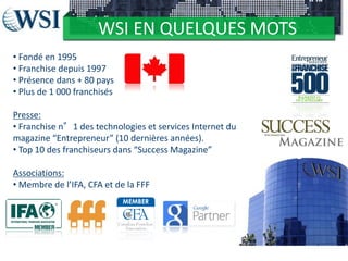 WSI EN QUELQUES MOTS
• Fondé en 1995
• Franchise depuis 1997
• Présence dans + 80 pays
• Plus de 1 000 franchisés
Presse:
• Franchise n°1 des technologies et services Internet du
magazine “Entrepreneur” (10 dernières années).
• Top 10 des franchiseurs dans “Success Magazine”
Associations:
• Membre de l’IFA, CFA et de la FFF

 