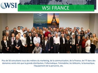 WSI FRANCE
Ceux qui composent WSI

Plus de 50 consultants issus des métiers du marketing, de la communication, de la finance, de l’IT dans des
domaines variés tels que la grande distribution, l’informatique, l’immobilier, les télécoms, la bureautique,
l’équipement de la personne, etc.

 