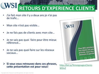 RETOURS D’EXPERIENCE CLIENTS
• J’ai fait mon site il y a deux ans je n’ai pas
de trafic…
• Mon site n’est pas visible…

• Je ne fais pas de clients avec mon site…
• Je ne sais pas quoi faire pour être mieux
référencé…
• Je ne sais pas quoi faire sur les réseaux
sociaux…
 Si vous vous retrouvez dans ces phrases, http://bit.ly/TémoignagesClients
cette présentation est pour vous!
WSIv2
Copyright 2011 Research and Management. All rights reserved.

 