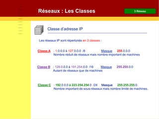Réseaux : Les Classes
Classe d’adresse IP
Classe A : 1.0.0.0 à 127.0.0.0 /8 Masque 255.0.0.0
Nombre réduit de réseaux mais nombre important de machines
Classe B : 128.0.0.0 à 191.254.0.0 /16 Masque 255.255.0.0
Autant de réseaux que de machines
Classe C : 192.0.0.0 à 223.254.254.0 /24 Masque 255.255.255.0
Nombre important de sous-réseaux mais nombre limité de machines.
Les réseaux IP sont répertoriés en 3 classes :
3 Réseau
 