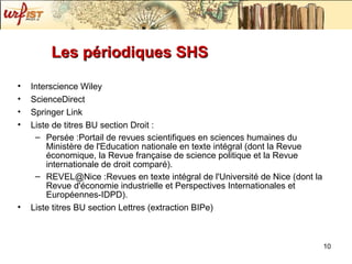 Les périodiques SHS Interscience Wiley ScienceDirect Springer Link Liste de titres BU section Droit :  Persée :Portail de revues scientifiques en sciences humaines du Ministère de l'Education nationale en texte intégral (dont la Revue économique, la Revue française de science politique et la Revue internationale de droit comparé). REVEL@Nice :Revues en texte intégral de l'Université de Nice (dont la Revue d'économie industrielle et Perspectives Internationales et Européennes-IDPD). Liste titres BU section Lettres (extraction BIPe) 