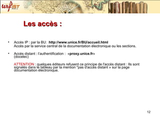 Les accès :  Accès IP : par la BU:  http://www.unice.fr/BU/accueil.html Accès par la service central de la documentation électronique ou les sections. Accès distant : l’authentification :  « proxy.unice.fr » (docelec) ATTENTION  : q uelques éditeurs refusent ce principe de l'accès distant : Ils sont signalés dans le tableau par la mention "pas d'accès distant » sur la page documentation électronique. 