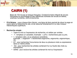 CAIRN (1) Base de 132 revues en langue française. Contient le texte intégral de revues françaises en psychologie et des références d'articles de revues en lettres, sciences humaines, droit et économie. Fil d’Ariane  :  sous chaque titre d’écran, une ligne de liens permet de situer la page en cours dans la hiérarchie du site, et de retourner directement à l’un des niveaux hiérarchiques supérieurs. Recherche simple  :  Taper le mot ou l’expression de recherche, et valider par ‹entrée›. ? : remplace un caractère. Exemple : « p?ix » recherchera paix ou prix. * : remplace zéro, un ou plusieurs caractères. Exemple : « ergonom* » recherchera ergonome, ergonomie, ergonomique, etc.  ET : pour rechercher l'occurrence de deux ou plusieurs mots ou expressions dans un même article. OU : pour rechercher les articles contenant l'un ou l'autre des mots ou expressions. SANS : pour exclure les articles contenant le mot ou l’expression 
