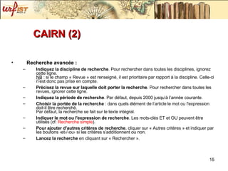 CAIRN (2) Recherche avancée :  Indiquez la discipline de recherche . Pour rechercher dans toutes les disciplines, ignorez cette ligne. NB  : si le champ « Revue » est renseigné, il est prioritaire par rapport à la discipline. Celle-ci n’est donc pas prise en compte.  Précisez la revue sur laquelle doit porter la recherche . Pour rechercher dans toutes les revues, ignorer cette ligne.  Indiquez la période de recherche . Par défaut, depuis 2000 jusqu’à l’année courante.  Choisir la portée de la recherche  : dans quels élément de l’article le mot ou l'expression doit-il être recherché. Par défaut, la recherche se fait sur le texte intégral.  Indiquer le mot ou l'expression de recherche . Les mots-clés ET et OU peuvent être utilisés (cf.  Recherche simple ).  Pour ajouter d’autres critères de recherche , cliquer sur « Autres critères » et indiquer par les boutons ‹et›/‹ou› si les critères s’additionnent ou non.  Lancez la recherche  en cliquant sur « Rechercher ». 