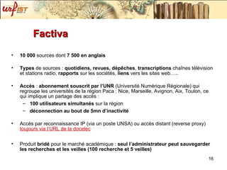 Factiva 10 000  sources dont  7 500 en anglais Types  de sources :  quotidiens, revues, dép êches ,  transcriptions  chaînes télévision et stations radio,  rapports  sur les sociétés,  liens  vers les sites web….. Accès  :  abonnement souscrit par l’UNR  (Université Numérique Régionale) qui regroupe les universités de la région  Paca : Nice, Marseille, Avignon, Aix, Toulon, ce qui implique un partage des accès : 100 utilisateurs simultanés  sur la région  déconnection au bout de 5mn d’inactivité Accès par reconnaissance IP (via un poste UNSA) ou accès distant (reverse proxy)  toujours via l’URL de la docelec Produit  bridé  pour le marché académique :  seul l’administrateur peut sauvegarder les recherches et les veilles (100 recherche et 5 veilles) 