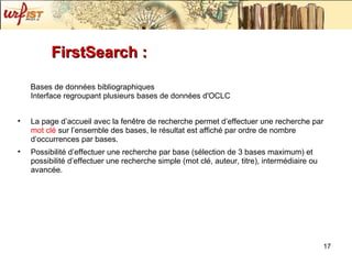 FirstSearch :  Bases de données bibliographiques Interface regroupant plusieurs bases de données d'OCLC La page d’accueil avec la fenêtre de recherche permet d’effectuer une recherche par  mot clé  sur l’ensemble des bases, le résultat est affiché par ordre de nombre d’occurrences par bases. Possibilité d’effectuer une recherche par base (sélection de 3 bases maximum) et possibilité d’effectuer une recherche simple (mot clé, auteur, titre), intermédiaire ou avancée. 