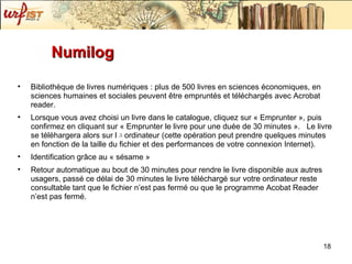 Numilog Bibliothèque de livres numériques : plus de 500 livres en sciences économiques, en sciences humaines et sociales peuvent être empruntés et téléchargés avec Acrobat reader. Lorsque vous avez choisi un livre dans le catalogue, cliquez sur « Emprunter » ,  puis confirmez en cliquant sur « Emprunter le livre pour une duée   de 30 minutes » .   Le livre se t élé h argera alors sur l ﾕ o rdinateur (cette op ér a tion peut prendre quelques minutes en fonction de la taille du fichier et des performances de votre connexion Internet).  Identification gr âce au « sésame » Retour automatique au bout de 30 minutes pour rendre le livre disponible aux autres usagers, passé ce délai de 30 minutes le livre téléchargé sur votre ordinateur reste consultable tant que le fichier n’est pas fermé ou que le programme Acobat Reader n’est pas fermé. 