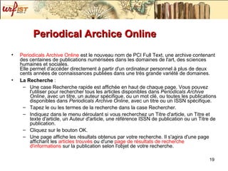 Periodical Archice Online  Periodicals Archive Online  est le nouveau nom de PCI Full Text, une archive contenant des centaines de publications numérisées dans les domaines de l'art, des sciences humaines et sociales.  Elle permet d'accéder directement à partir d'un ordinateur personnel à plus de deux cents années de connaissances publiées dans une très grande variété de domaines. La Recherche  : Une case Recherche rapide est affichée en haut de chaque page. Vous pouvez l'utiliser pour rechercher tous les articles disponibles dans  Periodicals Archive Online , avec un titre, un auteur spécifique, ou un mot clé, ou toutes les publications disponibles dans  Periodicals Archive Online , avec un titre ou un ISSN spécifique.  Tapez le ou les termes de la recherche dans la case Rechercher.  Indiquez dans le menu déroulant si vous recherchez un Titre d'article, un Titre et texte d'article, un Auteur d'article, une référence ISSN de publication ou un Titre de publication.  Cliquez sur le bouton OK.  Une page affiche les résultats obtenus par votre recherche. Il s'agira d'une  page affichant les  articles trouvés  ou d'une  page de résultats de recherche d'informations  sur la publication selon l'objet de votre recherche.  