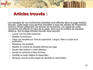 Articles trouvés :  Les résultats de vos recherches d'articles sont affichés dans la page Articles trouvés. Cette page vous permet d'accéder à tous les articles de  Periodicals Archive Online  contenant vos termes de recherche. Un rappel de votre recherche est affiché en haut de la page, ainsi que le nombre de résultats obtenus. Sur la page Articles trouvés vous pouvez :  Lancer une nouvelle recherche  Modifier la recherche  Filtrer vos résultats par Titre de publication, Langue, Date ou Sujet de la publication.  Reclasser vos résultats  Modifier le nombre de résultats affichés par page  Ajouter des citations à votre sélection  Ajouter la recherche à Mes Archives  Accéder au texte intégral (si disponible)  Naviguer vers les autres pages de résultats (si disponibles)  