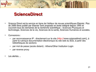 ScienceDirect Science Direct est le service en ligne de l ’é d iteur de revues scientifiques  Elsevier. Plus de 2000 titres publi é   par Elsevier sont proposés   en texte int ég r al depuis 1995 et couvrent tous les domaines de la recherche scientifique :  Sciences Physiques et technologie, Sciences de la vie ,  Sciences de la sant é ,  Sciences Humaines et sociales. Connexions :  par reconnaissance IP : directement sur le site ( http:// www.sciencedirect.com ),  à  partir la rubrique documentation  él e ctronique du site web du  SCD,  à  partir des bibliothèq u es de sections par mot de passe (accès   distant) : Athens/Other Institution Login par reverse proxy Les alertes…. 