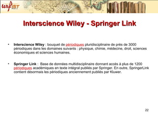 Interscience Wiley - Springer Link  Interscience Wiley  : bouquet de  périodiques  pluridisciplinaire de près de 3000 périodiques dans les domaines suivants : physique, chimie, médecine, droit, sciences économiques et sciences humaines. Springer Link  :  Base de données multidisciplinaire donnant accès à plus de 1200  périodiques  académiques en texte intégral publiés par Springer. En outre, SpringerLink contient désormais les périodiques anciennement publiés par Kluwer.  