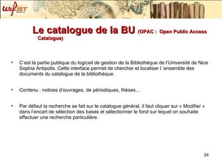 Le catalogue de la BU  (OPAC :   Open Public Access Catalogue) C’est la partie publique du logiciel de gestion de la Bibliothèque de l’Université de Nice Sophia Antipolis. Cette interface permet de chercher et localiser l ’ensemble des documents du catalogue de la bibliothèque. Contenu : notices d’ouvrages, de périodiques, thèses… Par défaut la recherche se fait sur le catalogue général, il faut cliquer sur « Modifier » dans l’encart de sélection des bases et sélectionner le fond sur lequel on souhaite effectuer une recherche particulière. 
