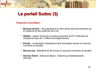 Le portail Sudoc (3) Production scientifique : Biomed Central  - 150 publications en libre accès dans les domaines de la médecine et des sciences de la vie OAIster  - bassin d'archives ouvertes provenant de 617 institutions et comprenant plus de 7 millions d'enregistrements Persée  - numérisation retrospective des principales revues en sciences humaines et sociales Revues.org  - fédération de 80 revues en sciences humaines et sociales Science Direct  - (Elsevier editeur) - réservé aux établissements abonnés 