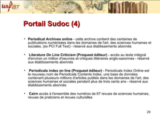 Portail Sudoc (4) Periodical Archives online  - cette archive contient des centaines de publications numérisées dans les domaines de l'art, des sciences humaines et sociales. (ex PCI Full Text) - réservé aux établissements abonnés Literature On Line Criticism (Proquest éditeur)  - accès au texte intégral d'environ un million d'oeuvres et critiques littéraires anglo-saxonnes - réservé aux établissements abonnés Periodicals index on line (Proquest éditeur)  - Periodicals Index Online est le nouveau nom de Periodicals Contents Index, une base de données contenant plusieurs millions d'articles publiés dans les domaines de l'art, des sciences humaines et sociales pendant plus de trois cents ans - réservé aux établissements abonnés Cairn  accès à l'ensemble des numéros de 67 revues de sciences humaines, revues de praticiens et revues culturelles 