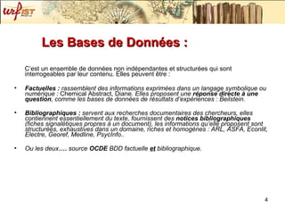 Les Bases de Données :  C’est un ensemble de données non indépendantes et structurées qui sont interrogeables par leur contenu. Elles peuvent être : Factuelles :  rassemblent des informations exprimées dans un langage symbolique ou numérique :  Chemical Abstract, Diane . Elles proposent une  réponse directe   à une question , comme les bases de données de résultats d’expériences :   Beilstein .  Bibliographiques :  servent aux recherches documentaires des chercheurs, elles contiennent essentiellement du texte, fournissent des  notices bibliographiques  (fiches signalétiques propres à un document), les informations qu’elle proposent sont structurées, exhaustives dans un domaine, riches et homogènes :  ARL, ASFA, Econlit, Electre, Georef, Medline, PsycInfo .. Ou les deux ….  source  OCDE  BDD factuelle   et   bibliographique. 