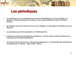 Les périodiques Un périodique est une publication qui paraît à intervalle plus ou moins régulier, en général composé de plusieurs articles sur des sujets différents et dont le contenu change. On emploie souvent le terme de revue pour désigner un périodique scientifique (revues Masson) Le périodique peut être spécialisé ou d’intérêt général.  Il existe des bases de données de périodiques : comme Science Direct d’Elsevier qui regroupe plus de 2000 publications. On donne souvent le nom de « bouquet de périodiques » à l’ensemble des publications proposées par un éditeur : High Impact, Nature….. 