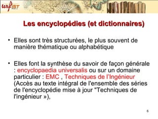 Les encyclopédies (et dictionnaires) Elles sont très structurées, le plus souvent de manière thématique ou alphabétique Elles font la synthèse du savoir de façon générale :  encyclopaedia  universalis   ou sur un domaine particulier :  EMC  ,  Techniques de l’Ingénieur  ( Accès au texte intégral de l'ensemble des séries de l'encyclopédie mise à jour "Techniques de l'ingénieur ») , 