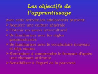 Les objectifs de l’apprentissage Avec cette activit é ,les adolescents peuvent:  Acquérir une culture g é n é rale  Obtenir un savoir interculturel Se familiariser avec les règles grammaticales Se familiariser avec le vocabulaire nouveau et déjà connu S’entra î ner à comprendre le français d’après une chanson attirante Sensibiliser à l’égard de la pauvreté 