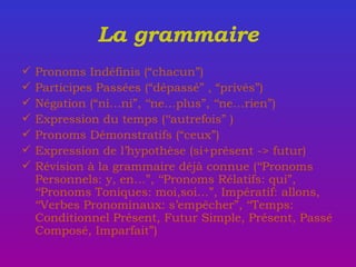 La grammaire Pronoms Indéfinis (“chacun”) Participes Pass ées  (“dépassé” , “privés”) Négation (“ni…ni”, ‘‘ne…plus”, ‘‘ne…rien”) Expression du temps (‘‘autrefois” ) Pronoms Démonstratifs (“ceux”) Expression de l’hypothèse (si+présent -> futur) R é vision  à la grammaire déjà connue  (‘‘Pronoms Personnels: y, en…”, ‘‘Pronoms R é latifs: qui”, ‘‘Pronoms Toniques: moi,soi…”, Impératif: allons, ‘‘Verbes Pronominaux: s’empêcher”, ‘‘Temps: Conditionnel Présent, Futur Simple, Présent, Passé Composé, Imparfait”)  