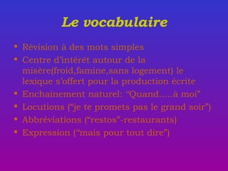 Le vocabulaire R é vision  à  des mots simples Centre d’intér ê t autour de la misère(froid,famine,sans logement) le lexique s’offert pour la production écrite Enchaînement naturel: ‘‘Quand.....à moi” Locutions (“je te promets pas le grand soir”) Abbréviations (“restos”-restaurants) Expression (‘‘mais pour tout dire”) 