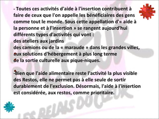 -  Toutes ces activités d'aide à l'insertion contribuent à faire de ceux que l'on appelle les bénéficiaires des gens comme tout le monde. Sous cette appellation d'« aide à la personne et à l'insertion » se rangent aujourd'hui différents types d'activités qui vont : des ateliers aux jardins  des camions ou de la « maraude » dans les grandes villes, aux solutions d'hébergement à plus long terme  de la sortie culturelle aux pique-niques.  -Bien que l'aide alimentaire reste l'activité la plus visible des Restos, elle ne permet pas à elle seule de sortir durablement de l'exclusion. Désormais, l'aide à l'insertion est considérée, aux restos, comme prioritaire. 