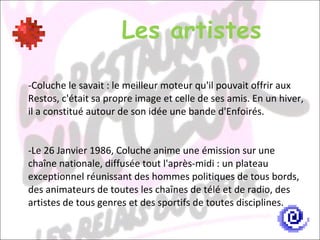 Les artistes -Coluche le savait : le meilleur moteur qu'il pouvait offrir aux Restos, c'était sa propre image et celle de ses amis. En un hiver, il a constitué autour de son idée une bande d'Enfoirés. Le 26 Janvier 1986, Coluche anime une émission sur une chaîne nationale, diffusée tout l'après-midi : un plateau exceptionnel réunissant des hommes politiques de tous bords, des animateurs de toutes les chaînes de télé et de radio, des artistes de tous genres et des sportifs de toutes disciplines. 