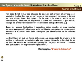 textos Il·lustració 19 "En cada Estat hi ha tres classes de poders: pel primer, el príncep o el magistrat fan les lleis per un cert temps o per sempre, i corregeix o deroga les que estan fetes. Pel segon, fa la pau o la guerra, envia o rep ambaixadors, estableix la seguretat i prevé les invasions; i pel tercer, castiga els crims o decideix sobre les conteses dels particulars. (...)   Quan els poders legislatius i executius estan reunits en una mateixa persona o corporació, aleshores no hi ha llibertat, perquè és de témer que el monarca o el Senat facin lleis tiràniques per executar-les de la mateixa manera.   (...) En l'Estat en què un home sol o una sola corporació de pròcers, o de nobles, o del poble, administrés els tres poders i tingués la facultat de fer les lleis, d'executar les resolucions públiques i de jutjar els crims i conteses dels particulars, tot es perdria completament." Montesquieu,  "L'esperit de les lleis"   Una època de revolucions:  Liberalisme i nacionalisme Tema 3 