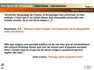textos Il·lustració 19 "El primer llenguatge de l'home, el llenguatge més universal, el més enèrgic i l'únic que li va caldre abans que necessités persuadir uns homes reunits, és el crit de la natura (...)"   Rousseau, J.J.,  "Discurs sobre l'origen i els fonaments de la desigualtat entre els homes"     Allò que origina una societat política no és res més que el consentiment del conjunt d'homes lliures que han de formar part d'aquesta societat. Això i només això és el que ha de donar origen a qualsevol govern legítim del món." John Locke,  "Assaig sobre el govern civil"   Una època de revolucions:  Liberalisme i nacionalisme Tema 3 