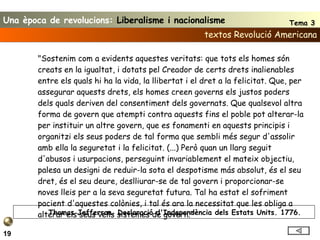 textos Revolució Americana 19 "Sostenim com a evidents aquestes veritats: que tots els homes són creats en la igualtat, i dotats pel Creador de certs drets inalienables entre els quals hi ha la vida, la llibertat i el dret a la felicitat. Que, per assegurar aquests drets, els homes creen governs els justos poders dels quals deriven del consentiment dels governats. Que qualsevol altra forma de govern que atempti contra aquests fins el poble pot alterar-la per instituir un altre govern, que es fonamenti en aquests principis i organitzi els seus poders de tal forma que sembli més segur d'assolir amb ella la seguretat i la felicitat. (...) Però quan un llarg seguit d'abusos i usurpacions, perseguint invariablement el mateix objectiu, palesa un designi de reduir-la sota el despotisme más absolut, és el seu dret, és el seu deure, deslliurar-se de tal govern i proporcionar-se noves lleis per a la seva seguretat futura. Tal ha estat el sofriment pacient d'aquestes colònies, i tal és ara la necessitat que les obliga a alterar els seus vells sistemes de govern." Thomas Jefferson. Declaració d'Independència dels Estats Units. 1776. Una època de revolucions:  Liberalisme i nacionalisme Tema 3 