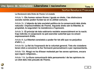 textos Revolució Francesa 19 La Declaració dels Drets de l'home i el ciutadà. Article 1r.  Els homes neixen lliures i iguals en drets, i les distincions socials només poden fundar-se en la utilitat comuna. Article 2n.  L'objecte de tota societat política és la conservació dels drets naturals i imprescindibles de l'home. Aquests drets són la llibertat, la propietat, la seguretat i la resistència a l'opressió. Article 3r.  El principi de tota sobirania resideix essencialment en la nació. Cap individu ni corporació no pot exercitar autoritat que no emani expressament d'ella. Article 4t.  La llibertat consisteix a poder fer tot allò que no perjudica d'altri (...). Article 6è.  La llei és l'expressió de la voluntat general. Tots els ciutadans tenen dret a concórrer la llur formació personalment o per representants. Article 10è.  Ningú no ha d'ésser molestat per les seves opinions, encara que siguin religioses... Article 11è.  La lliure comunicació dels pensaments i de les opinions és un dret dels més preuats de l'home. Una època de revolucions:  Liberalisme i nacionalisme Tema 3 