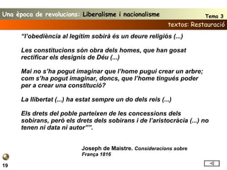 textos: Restauració 19 “ l’obediència al legítim sobirà és un deure religiós (...)  Les constitucions són obra dels homes, que han gosat rectificar els designis de Déu (...) Mai no s’ha pogut imaginar que l’home pugui crear un arbre; com s’ha pogut imaginar, doncs, que l’home tingués poder per a crear una constitució? La llibertat (...) ha estat sempre un do dels reis (...) Els drets del poble parteixen de les concessions dels sobirans, però els drets dels sobirans i de l’aristocràcia (...) no tenen ni data ni autor”” . Joseph de Maistre.  Consideracions sobre França 1816 Una època de revolucions:  Liberalisme i nacionalisme Tema 3 