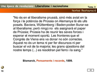 textos: Restauració 19 "No és en el liberalisme prussià, sinó més aviat en la força i la potència de Prússia on Alemanya té els ulls posats. Baviera, Wüttemberg i Baden poden lliurar-se al liberalisme; però ningú no  els assignarà el paper de Prússia; Prússia ha de reunir les seves forces i esperar el moment oportú. Les fronteres que el Congrés de Viena ens va donar no són correctes. Aquest no és un tema ni per fer discursos ni per buscar el vot de la majoria; les grans qüestions del nostre temps (...) es resoldran pel ferro i la sang." Bismarck,  Pensaments i records , 1899. Una època de revolucions:  Liberalisme i nacionalisme Tema 3 
