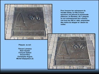 Pour honorer les vainqueurs du
Vendée Globe, la Ville et leurs
sponsors ont jalonné la promenade
piétonne ( le Remblai ) de 7 plaques
au sol commémorant leur victoire:
une tous les 200 m: date, empreintes
des mains du skipper et dessin du
voilier.
Plaques au sol:
Titouan Lamazou
Alain Gautier
François Gabart
Vincent Riou
Christophe Auguin
Michel desjoyeaux (2)
 