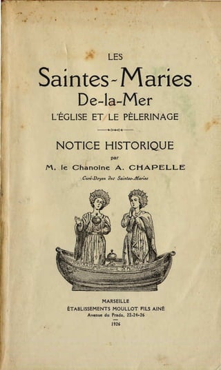 LES


Saintes- Maries

       De-la-Mer

 L'EGLISE ET LE PELERINAGE
               -'.:>+<-4-­



 NOTICE HISTORIQUE
                      par

M. Ie Chanoine A. CHAPELLE
         Cun.Doyen dM' Sai.t....Jfari..,




                 MARSEILLE

    ETABLISSEMENTS MOULLOT FILS AINE

           Avenue du Prado. 22.21-26

                       -
                      1926
 
