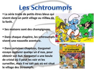 La série traite de petits êtres bleus qui vivent dans un petit village au milieu de la forêt.  Ses maisons sont des champignons.  Dans chaque chapitre, les schtroumpfs vivent une nouvelle aventure.  Dans certaines chapitres, Gargamel essaye capturer quelqu´un d´eux, pour obtenir son but. Gargamel a une boule de cristal où il peut les voir et les surveiller, mais il ne sait pas où est situé le village des Stroumpfs. 