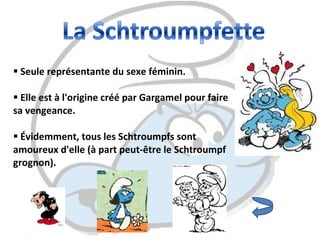 Seule représentante du sexe féminin.  Elle est à l'origine créé par Gargamel pour faire sa vengeance.  Évidemment, tous les Schtroumpfs sont amoureux d'elle (à part peut-être le Schtroumpf grognon).  