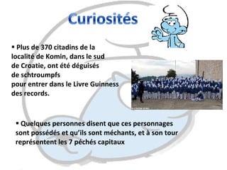 Plus de 370 citadins de la  localité de Komin, dans le sud  de Croatie, ont été déguisés  de schtroumpfs  pour entrer dans le Livre Guinness  des records. Quelques personnes disent que ces personnages  sont possédés et qu’ils sont méchants, et à son tour  représentent les 7 péchés capitaux  
