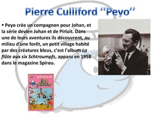 Peyo crée un compagnon pour Johan, et la série devien Johan et de Pirluit. Dans une de leurs aventures ils découvrent, au milieu d'une forêt, un petit village habité par des créatures bleus, c’est l'album  La flûte aux six Schtroumpfs , apparu en 1958 dans le magazine Spirou. 