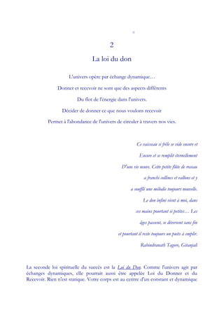 o


                                         2
                                La loi du don

                    L'univers opère par échange dynamique…

               Donner et recevoir ne sont que des aspects différents

                        Du flot de l'énergie dans l'univers.

                 Décider de donner ce que nous voulons recevoir

          Permet à l'abondance de l'univers de circuler à travers nos vies.



                                                         Ce vaisseau si frêle se vide encore et

                                                          Encore et se remplit éternellement

                                               D'une vie neuve. Cette petite flûte de roseau

                                                             a franchi collines et vallons et y

                                                    a soufflé une mélodie toujours nouvelle.

                                                             Le don infini vient à moi, dans

                                                         ces mains pourtant si petites… Les

                                                           âges passent, se déversent sans fin

                                             et pourtant il reste toujours un puits à emplir.

                                                           Rabindranath Tagore, Gitanjali



La seconde loi spirituelle du succès est la Loi du Don. Comme l'univers agit par
échanges dynamiques, elle pourrait aussi être appelée Loi du Donner et du
Recevoir. Rien n'est statique. Votre corps est au centre d'un constant et dynamique
 